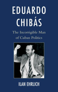 Title: Eduardo Chibás: The Incorrigible Man of Cuban Politics, Author: Ilan Ehrlich