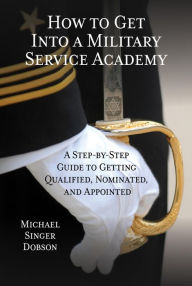 Title: How to Get Into a Military Service Academy: A Step-by-Step Guide to Getting Qualified, Nominated, and Appointed, Author: Michael Singer Dobson