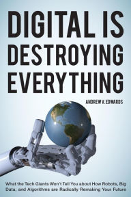 Title: Digital Is Destroying Everything: What the Tech Giants Won't Tell You about How Robots, Big Data, and Algorithms Are Radically Remaking Your Future, Author: Andrew V. Edwards