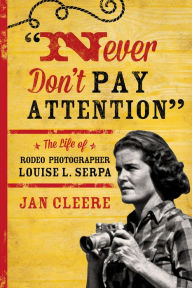 Title: Never Don't Pay Attention: The Life of Rodeo Photographer Louise L. Serpa, Author: Jan Cleere