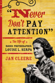 Title: Never Don't Pay Attention: The Life of Rodeo Photographer Louise L. Serpa, Author: Jan Cleere