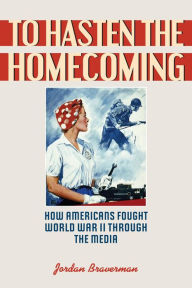 Title: To Hasten the Homecoming: How Americans Fought World War II through the Media, Author: Jordan Braverman