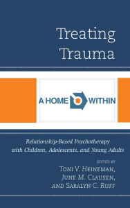 Title: Treating Trauma: Relationship-Based Psychotherapy with Children, Adolescents, and Young Adults, Author: Toni V. Heineman A Home Within