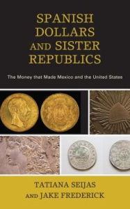 Title: Spanish Dollars and Sister Republics: The Money That Made Mexico and the United States, Author: Tatiana Seijas