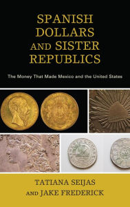 Title: Spanish Dollars and Sister Republics: The Money That Made Mexico and the United States, Author: Tatiana Seijas