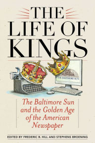 Title: The Life of Kings: The Baltimore Sun and the Golden Age of the American Newspaper, Author: Frederic B Hill