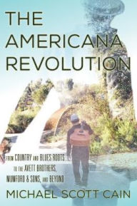 Title: The Americana Revolution: From Country and Blues Roots to the Avett Brothers, Mumford & Sons, and Beyond, Author: Michael Scott Cain