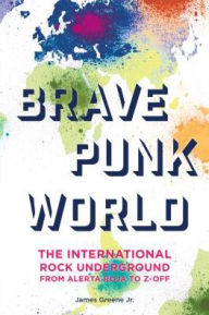 Title: Brave Punk World: The International Rock Underground from Alerta Roja to Z-Off, Author: James Greene Jr.