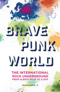 Title: Brave Punk World: The International Rock Underground from Alerta Roja to Z-Off, Author: James Greene Jr.