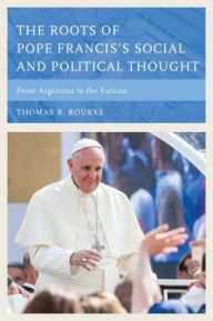 Title: The Roots of Pope Francis's Social and Political Thought: From Argentina to the Vatican, Author: Thomas R. Rourke