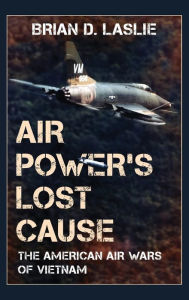 Title: Air Power's Lost Cause: The American Air Wars of Vietnam, Author: Brian D. Laslie