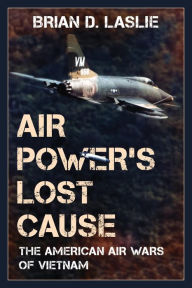 Title: Air Power's Lost Cause: The American Air Wars of Vietnam, Author: Brian D. Laslie