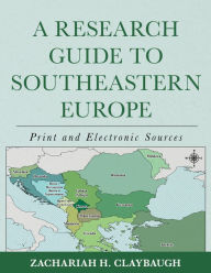 Title: A Research Guide to Southeastern Europe: Print and Electronic Sources, Author: Zachariah H. Claybaugh