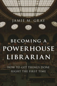 Title: Becoming a Powerhouse Librarian: How to Get Things Done Right the First Time, Author: Jamie M. Gray