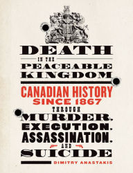 Title: Death in the Peaceable Kingdom: Canadian History since 1867 through Murder, Execution, Assassination, and Suicide, Author: Dimitry Anastakis