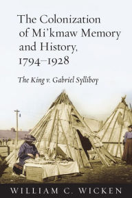 Title: The Colonization of Mi'kmaw Memory and History, 1794-1928: The King v. Gabriel Sylliboy, Author: William C. Wicken