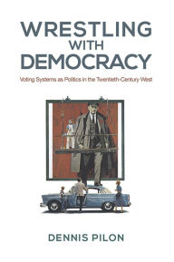 Title: Wrestling with Democracy: Voting Systems as Politics in the 20th Century West, Author: Dennis Pilon