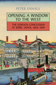 Title: Opening a Window to the West: The Foreign Concession at Kobe, Japan, 1868-1899 / Edition 1, Author: Peter Ennals