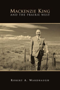 Title: Mackenzie King and the Prairie West, Author: Robert A. Wardhaugh