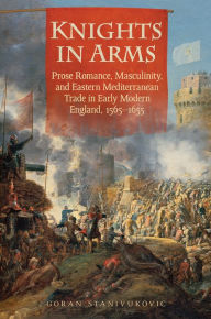 Title: Knights in Arms: Prose Romance, Masculinity, and Eastern Mediterranean Trade in Early Modern England, 1565-1655, Author: Goran Stanivukovic