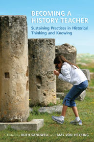 Title: Becoming a History Teacher: Sustaining Practices in Historical Thinking and Knowing, Author: Ruth Sandwell