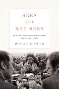 Title: Seen but Not Seen: Influential Canadians and the First Nations from the 1840s to Today, Author: Donald B. Smith