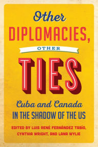 Title: Other Diplomacies, Other Ties: Cuba and Canada in the Shadow of the US, Author: Luis Rene Fernandez Tabio