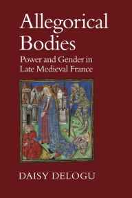 Title: Allegorical Bodies: Power and Gender in Late Medieval France, Author: Daisy Delogu