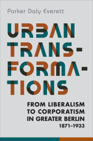 Title: Urban Transformations: From Liberalism to Corporatism in Greater Berlin, 1871-1933, Author: Parker Daly Everett