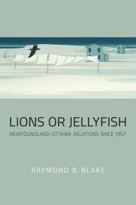 Title: Lions or Jellyfish: Newfoundland-Ottawa Relations since 1957, Author: Raymond B. Blake