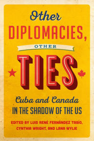 Title: Other Diplomacies, Other Ties: Cuba and Canada in the Shadow of the US, Author: Luis Rene Fernandez Tabio