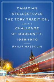 Title: Canadian Intellectuals, the Tory Tradition, and the Challenge of Modernity, 1939-1970, Author: Philip Massolin