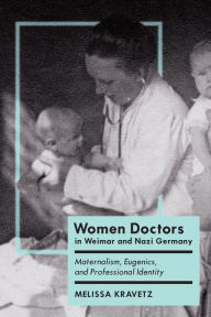 Title: Women Doctors in Weimar and Nazi Germany: Maternalism, Eugenics, and Professional Identity, Author: Melissa Kravetz