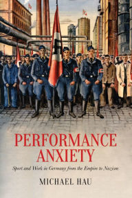 Title: Performance Anxiety: Sport and Work in Germany from the Empire to Nazism, Author: Michael Hau