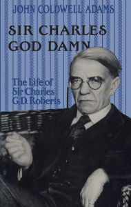 Title: Sir Charles God Damn: The Life of Sir Charles G.D. Roberts, Author: John Coldwell Adams