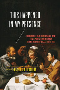 Title: This Happened in My Presence: Moriscos, Old Christians, and the Spanish Inquisition in the Town of Deza, 1569-1611, Author: Patrick J. O'Banion