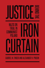 Title: Justice Behind the Iron Curtain: Nazis on Trial in Communist Poland, Author: Gabriel Finder