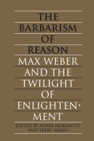 Title: The Barbarism of Reason: Max Weber and the Twilight of Enlightenment, Author: Asher Horowitz