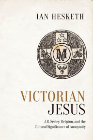 Title: Victorian Jesus: J.R. Seeley, Religion, and the Cultural Significance of Anonymity, Author: Ian Hesketh