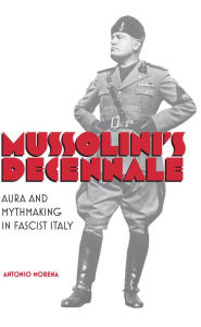 Title: Mussolini's Decennale: Aura and Mythmaking in Fascist Italy, Author: Antonio Morena