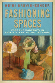 Title: Fashioning Spaces: Mode and Modernity in Late-Nineteenth-Century Paris, Author: Heidi Brevik-Zender