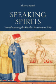 Title: Speaking Spirits: Ventriloquizing the Dead in Renaissance Italy, Author: Sherry Roush