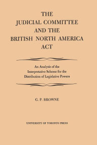 Title: The Judicial Committee and the British North America Act: An Analysis of the Interpretative Scheme for the Distribution of Legislative Powers, Author: G.P. Browne