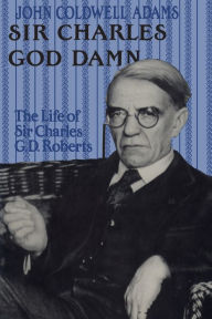 Title: Sir Charles God Damn: The Life of Sir Charles G.D.Roberts, Author: John Coldwell Adams