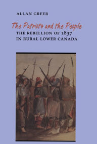 Title: The Patriots and the People: The Rebellion of 1837 in Rural Lower Canada, Author: Allan Greer