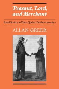 Title: Peasant, Lord, and Merchant: Rural Society in Three Quebec Parishes 1740-1840, Author: Allan Greer