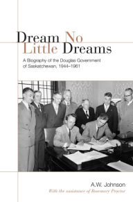 Title: Dream No Little Dreams: A Biography of the Douglas Government of Saskatchewan, 1944-1961, Author: A.W. Johnson