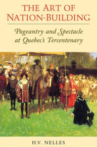 Title: The Art of Nation-Building: Pageantry and Spectacle at Quebec's Tercentenary, Author: H.V.  Nelles