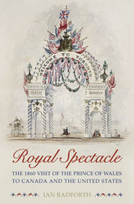 Title: Royal Spectacle: The 1860 Visit of the Prince of Wales to Canada and the United States, Author: Ian Radforth