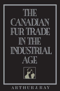 Title: The Canadian Fur Trade in the Industrial Age, Author: Arthur Ray